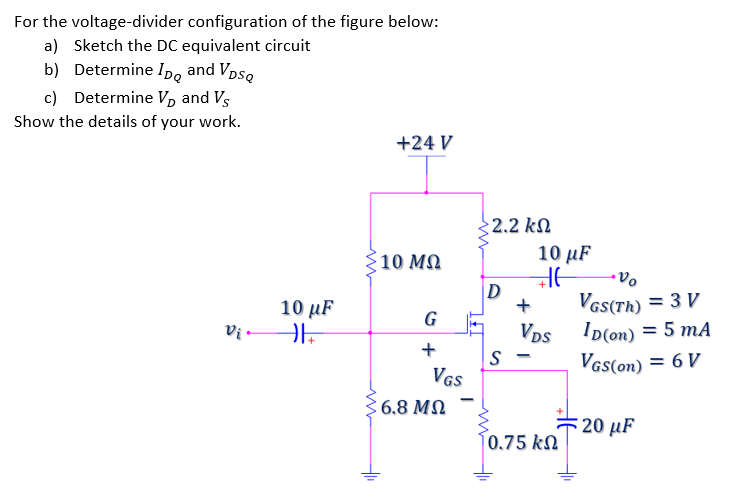 For the voltage-divider configuration of the figure below:
a) Sketch the DC equivalent circuit
b) Determine Ipo and Vpso
c) Determine Vp and Vs
Show the details of your work.
+24 V
2.2 kN
10 MQ
10 µF
VGS(Th) = 3 V
Ip(on) = 5 mA
VDs
10 μF
+
G
+
S -
VGS(on) = 6 V
VGS
: 6.8 MN
20 µF
0.75 kn
