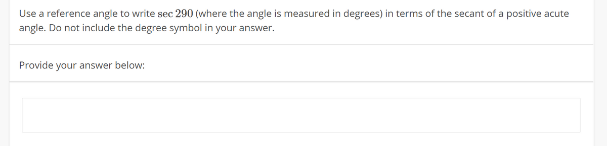Use a reference angle to write sec 290 (where the angle is measured in degrees) in terms of the secant of a positive acute
angle. Do not include the degree symbol in your answer.
Provide your answer below:
