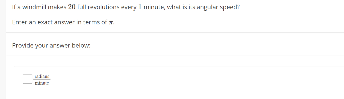 If a windmill makes 20 full revolutions every 1 minute, what is its angular speed?
Enter an exact answer in terms of T.
Provide your answer below:
radians
minute
