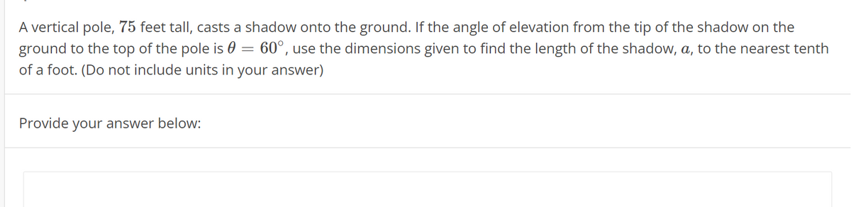 A vertical pole, 75 feet tall, casts a shadow onto the ground. If the angle of elevation from the tip of the shadow on the
ground to the top of the pole is 0 = 60°, use the dimensions given to find the length of the shadow, a, to the nearest tenth
of a foot. (Do not include units in your answer)
Provide your answer below:
