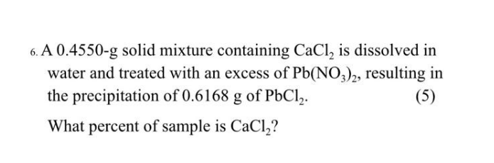 6. A 0.4550-g solid mixture containing CaCl, is dissolved in
water and treated with an excess of Pb(NO3)2, resulting in
the precipitation of 0.6168 g of PbCl,.
(5)
What percent of sample is CaCl,?
