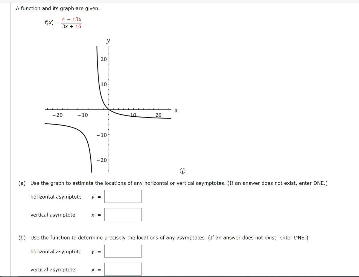A function and its graph are given.
4 - 13x
f(x) =
3x + 16
y
20
10
X
– 20
- 10
10
20
-10
- 20
(a) Use the graph to estimate the locations of any horizontal or vertical asymptotes. (If an answer does not exist, enter DNE.)
horizontal asymptote
y =
vertical asymptote
X =
(b) Use the function to determine precisely the locations of any asymptotes. (If an answer does not exist, enter DNE.)
horizontal asymptote
y =
vertical asymptote
X =
