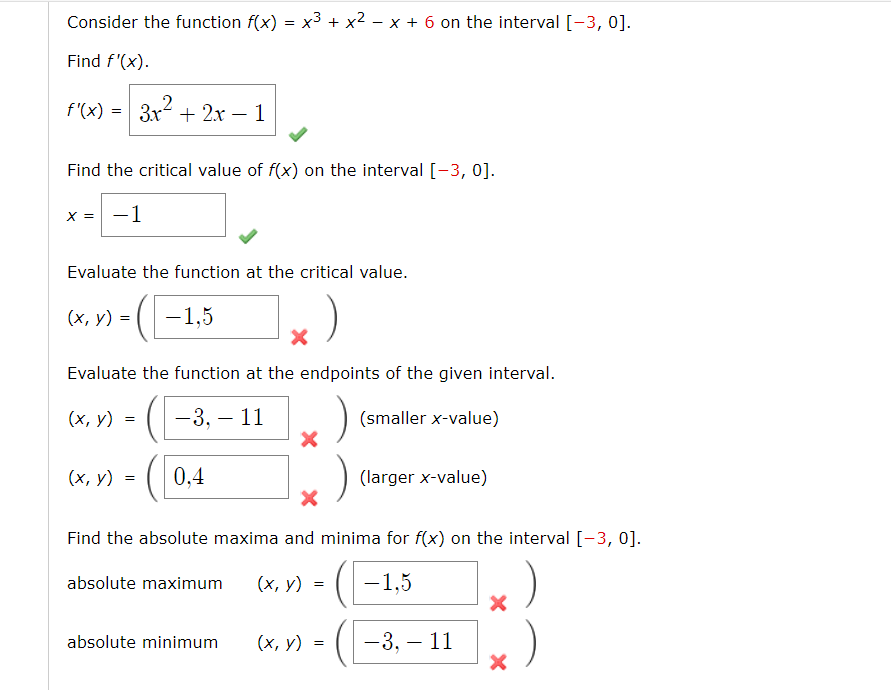 Consider the function f(x) = x³ + x² – x + 6 on the interval [-3, 0].
Find f'(x).
f'(x) = 3x + 2.x – 1
Find the critical value of f(x) on the interval [-3, 0].
X = -1
Evaluate the function at the critical value.
(х, у) %3D
-1,5
Evaluate the function at the endpoints of the given interval.
(х, у)
-3, – 11
(smaller x-value)
(х, у) %3D
0,4
(larger x-value)
Find the absolute maxima and minima for f(x) on the interval [-3, 0].
absolute maximum
(х, у)
-1,5
absolute minimum
(х, у) 3D
-3, – 11
