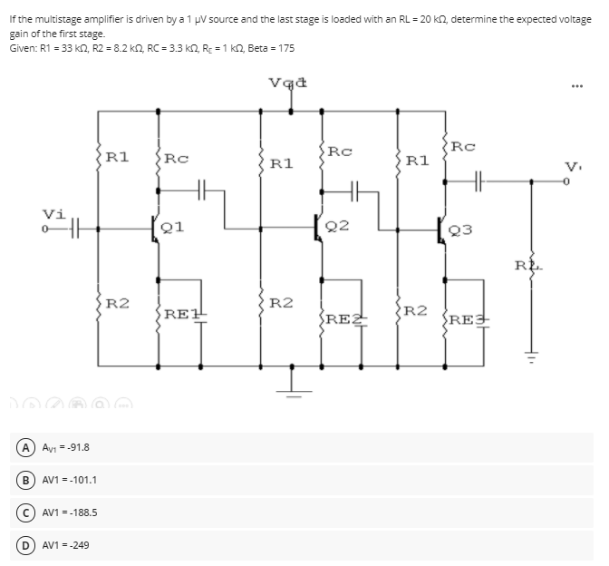 If the multistage amplifier is driven by a 1 pV source and the last stage is loaded with an RL = 20 k2, determine the expected voltage
gain of the first stage.
Given: R1 = 33 kN, R2 = 8.2 k2, RC = 3.3 kn, RE = 1 kn, Beta = 175
Rc
Rc
R1
Rc
R1
R1
Vi
오1
Q2
Q3
R2
R2
RE1
REZ
R2
SREJ
A) Ayi = -91.8
B
AV1 = -101.1
(c) AV1 = -188.5
D
AV1 = -249
