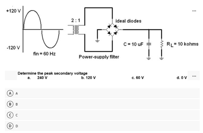 +120 V
...
2:1
ideal diodes
C= 10 uF
RL= 10 kohms
-120 V
fin = 60 Hz
Power-supply filter
Determine the peak secondary voltage
а. 240 V
b. 120 V
c. 60 V
d. O V
А
A
В
B
D
