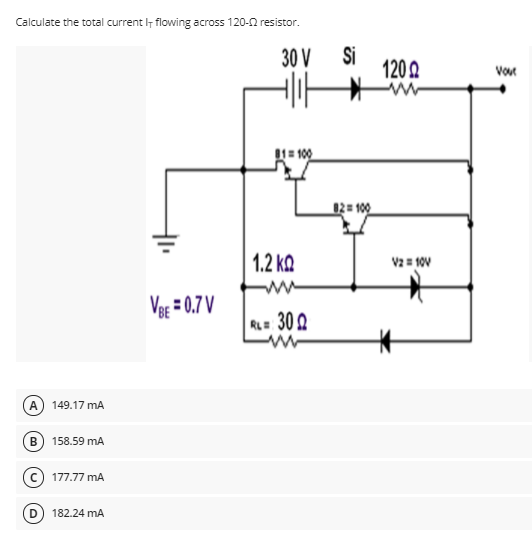 Calculate the total current lt flowing across 120-0 resistor.
30 V
Si
120 2
Vour
1= 100
12= 100
1.2 kQ
V2 = 10v
Vg = 0.7 V
RL= 30 2
149.17 mA
В
158.59 mA
177.77 mA
182.24 mA
