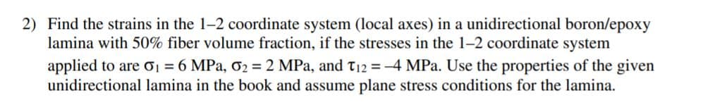2) Find the strains in the 1-2 coordinate system (local axes) in a unidirectional boron/epoxy
lamina with 50% fiber volume fraction, if the stresses in the 1-2 coordinate system
applied to are ơ1 = 6 MPa, ơ2 =2 MPa, and T12 = -4 MPa. Use the properties of the given
unidirectional lamina in the book and assume plane stress conditions for the lamina.
