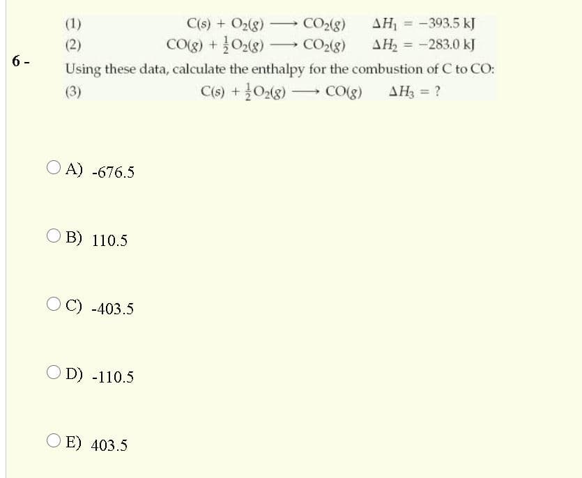 C(s) + O2(8)
AH = -393.5 kJ
CO2(g)
-(80 + (8)0)
- CO2(8)
(1)
-
(2)
AH = -283.0 kJ
6-
Using these data, calculate the enthalpy for the combustion of C to CO:
(3)
C(s) + 028) -
CO(g)
AH3 = ?
O A) -676.5
O B) 110.5
OC) -403.5
O D) -110.5
O E) 403.5
