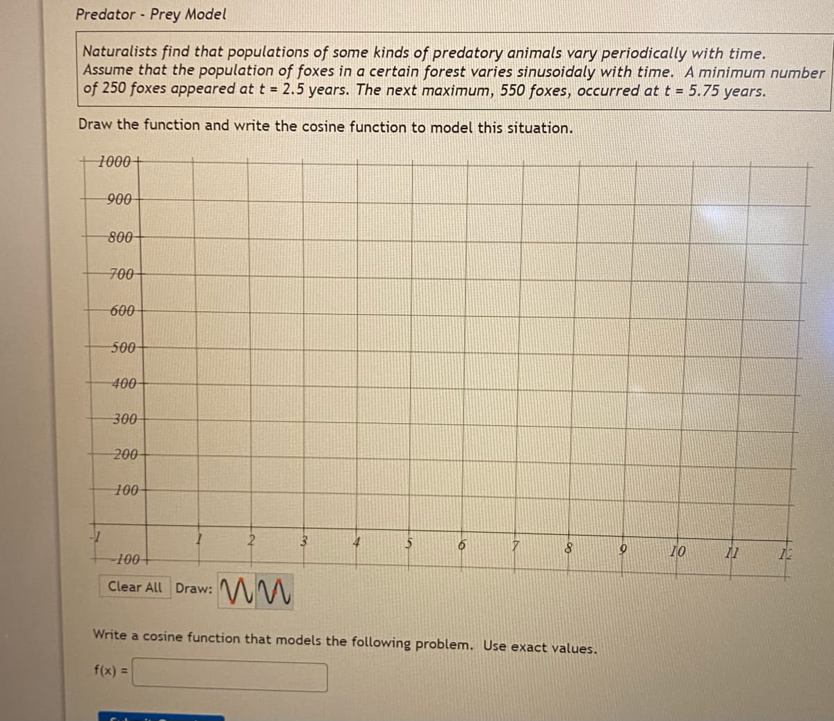 Predator Prey Model
Naturalists find that populations of some kinds of predatory animals vary periodically with time.
Assume that the population of foxes in a certain forest varies sinusoidaly with time. A minimum number
of 250 foxes appeared at t = 2.5 years. The next maximum, 550 foxes, occurred at t = 5.75 years.
Draw the function and write the cosine function to model this situation.
1000+
900
800
700-
600
500
400
300
200
100-
3
4
5
-100+
10
11
12
Clear All Draw:
Write a cosine function that models the following problem. Use exact values.
f(x) =
