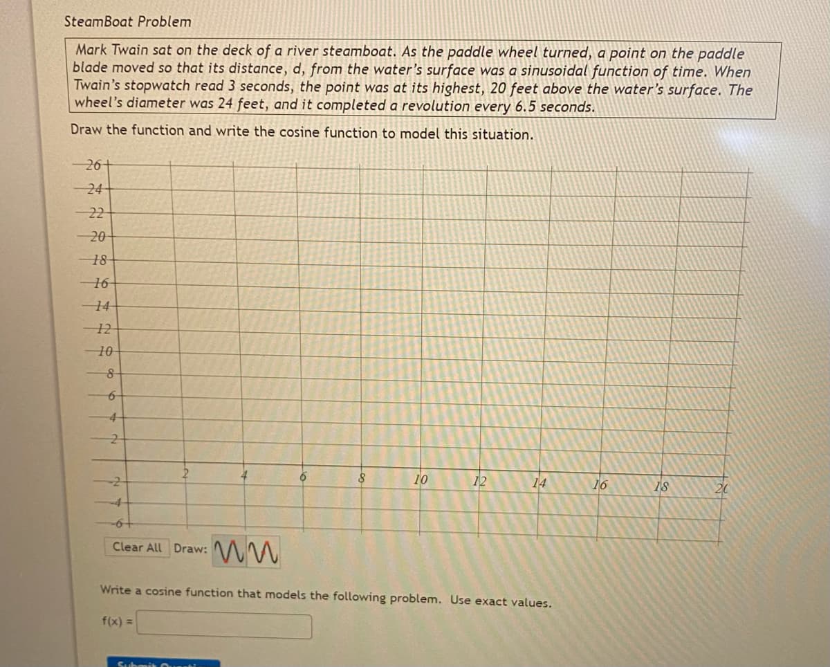 SteamBoat Problem
Mark Twain sat on the deck of a river steamboat. As the paddle wheel turned, a point on the paddle
blade moved so that its distance, d, from the water's surface was a sinusojdal function of time. When
Twain's stopwatch read 3 seconds, the point was at its highest, 20 feet above the water's surface. The
wheel's diameter was 24 feet, and it completed a revolution every 6.5 seconds.
Draw the function and write the cosine function to model this situation.
-26+
24
22
-20
18
16
14-
10
4
-2
10
12
14
16
18
20
-6-
Clear All Draw:
Write a cosine function that models the following problem. Use exact values.
f(x) =
Cachenit unnti
