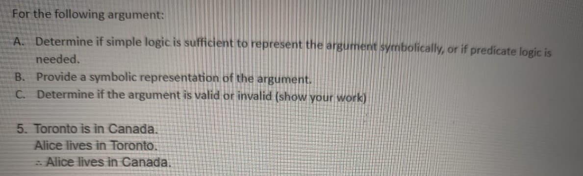 For the following argument:
A. Determine if simple logic is sufficient to represent the argument symbolically, or if predicate logic is
needed.
B. Provide a symbolic representation of the argument.
C. Determine if the argument is valid or invalid (show your work)
5. Toronto is in Canada.
Alice lives in Toronto.
- Alice lives in Canada.
