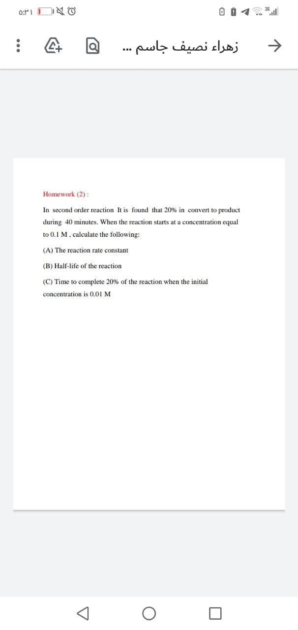 زهراء نصيف جاسم.
->
...
Homework (2):
In second order reaction It is found that 20% in convert to product
during 40 minutes. When the reaction starts at a concentration equal
to 0.1 M, calculate the following:
(A) The reaction rate constant
(B) Half-life of the reaction
(C) Time to complete 20% of the reaction when the initial
concentration is 0.01 M
