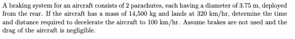 A braking system for an aircraft consists of 2 parachutes, each having a diameter of 3.75 m, deployed
from the rear. If the aircraft has a mass of 14,500 kg and lands at 320 km/hr, determine the time
and distance required to decelerate the aircraft to 100 km/hr. Assume brakes are not used and the
drag of the aircraft is negligible.
