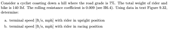 Consider a cyclist coasting down a hill where the road grade is 7%. The total weight of rider and
bike is 140 lbf. The rolling resistance coefficient is 0.009 (see H6.4). Using data in text Figure 9.32,
determine:
a. terminal speed [ft/s, mph] with rider in upright position
b. terminal speed [ft/s, mph] with rider in racing position
