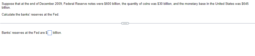 Suppose that at the end of December 2009, Federal Reserve notes were $600 billion, the quantity of coins was $30 billion, and the monetary base in the United States was $645
billion.
Calculate the banks' reserves at the Fed.
Banks' reserves at the Fed are $ billion.
C