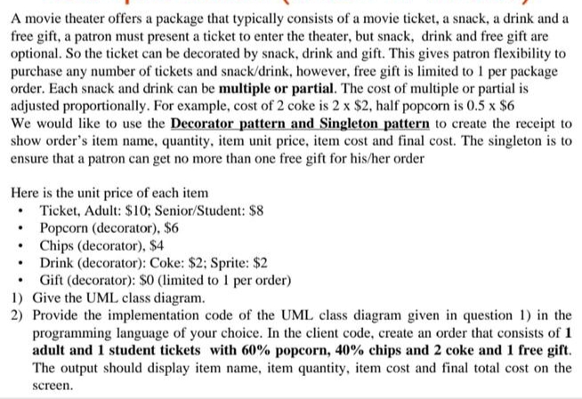 A movie theater offers a package that typically consists of a movie ticket, a snack, a drink and a
free gift, a patron must present a ticket to enter the theater, but snack, drink and free gift are
optional. So the ticket can be decorated by snack, drink and gift. This gives patron flexibility to
purchase any number of tickets and snack/drink, however, free gift is limited to 1 per package
order. Each snack and drink can be multiple or partial. The cost of multiple or partial is
adjusted proportionally. For example, cost of 2 coke is 2 x $2, half popcorn is 0.5 x $6
We would like to use the Decorator pattern and Singleton pattern to create the receipt to
show order's item name, quantity, item unit price, item cost and final cost. The singleton is to
ensure that a patron can get no more than one free gift for his/her order
Here is the unit price of each item
• Ticket, Adult: $10; Senior/Student: $8
• Popcorn (decorator), $6
Chips (decorator), $4
• Drink (decorator): Coke: $2; Sprite: $2
• Gift (decorator): $0 (limited to 1 per order)
1) Give the UML class diagram.
2) Provide the implementation code of the UML class diagram given in question 1) in the
programming language of your choice. In the client code, create an order that consists of 1
adult and 1 student tickets with 60% popcorn, 40% chips and 2 coke and 1 free gift.
The output should display item name, item quantity, item cost and final total cost on the
screen.