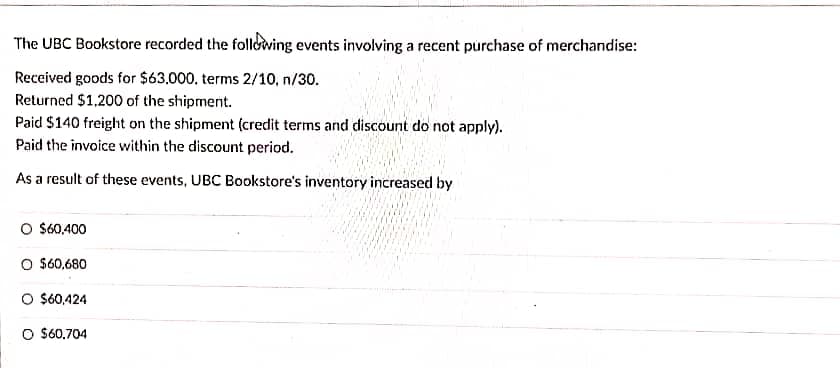 The UBC Bookstore recorded the following events involving a recent purchase of merchandise:
Received goods for $63,000. terms 2/10, n/30.
Returned $1,200 of the shipment.
Paid $140 freight on the shipment (credit terms and discount do not apply).
Paid the invoice within the discount period.
As a result of these events, UBC Bookstore's inventory increased by
O $60,400
O $60,680
O $60,424
O $60,704