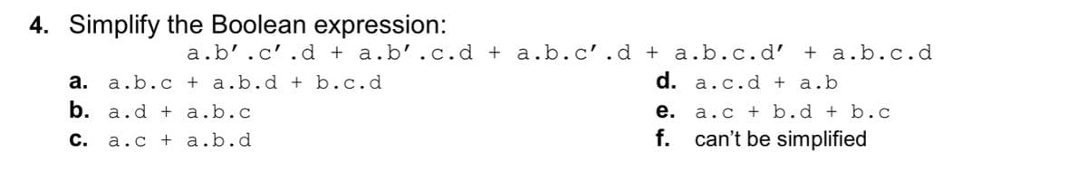 4. Simplify the Boolean expression:
a.b'.c'.d + a.b’.c.d + a.b.c'.d + a.b.c.d’ + a.b.c.d
а.
a.b.c + a.b.d + b. c.d
d. a.c.d + a.b
b. a.d + a.b.c
a.c + b. d + b.c
f. can't be simplified
е.
С.
a.c + a.b.d
