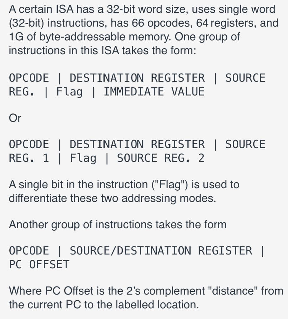 A certain ISA has a 32-bit word size, uses single word
(32-bit) instructions, has 66 opcodes, 64 registers, and
1G of byte-addressable memory. One group of
instructions in this ISA takes the form:
OPCODE | DESTINATION REGISTER | SOURCE
REG. | Flag | IMMEDIATE VALUE
Or
OPCODE | DESTINATION REGISTER | SOURCE
REG. 1 | Flag | SOURCE REG. 2
A single bit in the instruction ("Flag") is used to
differentiate these two addressing modes.
Another group of instructions takes the form
OPCODE | SOURCE/DESTINATION REGISTER |
PC OFFSET
Where PC Offset is the 2's complement "distance" from
the current PC to the labelled location.
