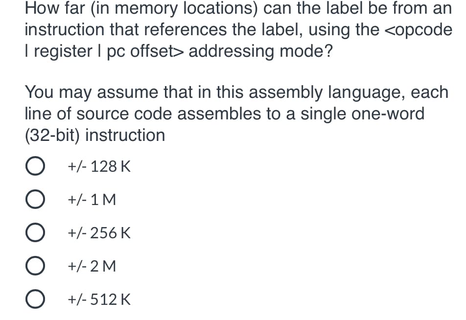 How far (in memory locations) can the label be from an
instruction that references the label, using the <opcode
I register I pc offset> addressing mode?
You may assume that in this assembly language, each
line of source code assembles to a single one-word
(32-bit) instruction
O +/- 128 K
O +/-1 M
+/- 256 K
O +/- 2 M
O +/- 512 K
