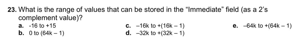 23. What is the range of values that can be stored in the "Immediate" field (as a 2's
complement value)?
а. -16 to +15
b. 0 to (64k – 1)
e. -64k to +(64k – 1)
c. -16k to +(16k – 1)
d. -32k to +(32k – 1)
