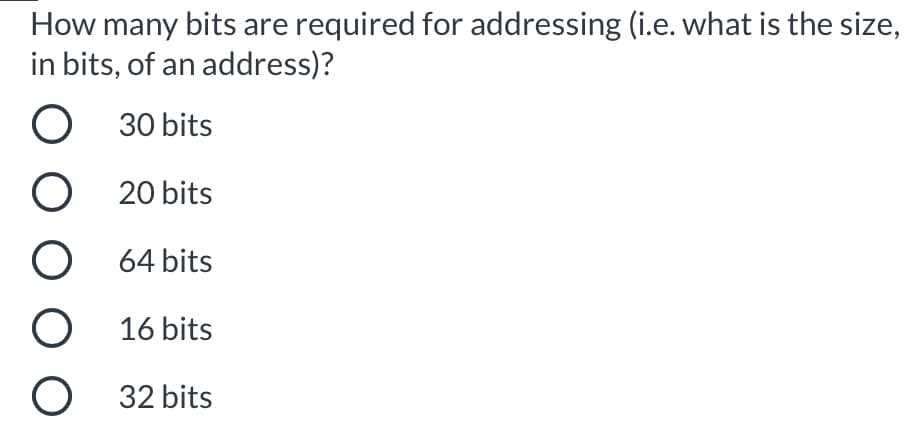 How many bits are required for addressing (i.e. what is the size,
in bits, of an address)?
30 bits
20 bits
64 bits
16 bits
32 bits
