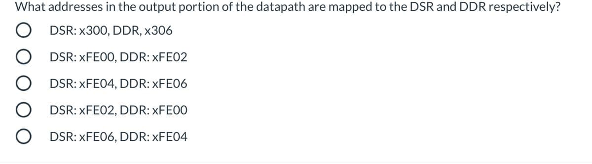 What addresses in the output portion of the datapath are mapped to the DSR and DDR respectively?
O DSR: x3O0, DDR, x306
DSR: XFE00, DDR: XFE02
O DSR: XFE04, DDR: ×FE06
DSR: XFE02, DDR: XFE00
DSR: XFE06, DDR: XFE04
