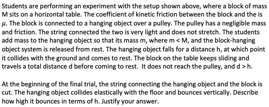 Students are performing an experiment with the setup shown above, where a block of mass
M sits on a horizontal table. The coefficient of kinetic friction between the block and the is
µ. The block is connected to a hanging object over a pulley. The pulley has a negligible mass
and friction. The string connected the two is very light and does not stretch. The students
add mass to the hanging object so that its mass m, where m < M, and the block-hanging
object system is released from rest. The hanging object falls for a distance h, at which point
it collides with the ground and comes to rest. The block on the table keeps sliding and
travels a total distance d before coming to rest. It does not reach the pulley, and d > h.
At the beginning of the final trial, the string connecting the hanging object and the block is
cut. The hanging object collides elastically with the floor and bounces vertically. Describe
how high it bounces in terms of h. Justify your answer.
