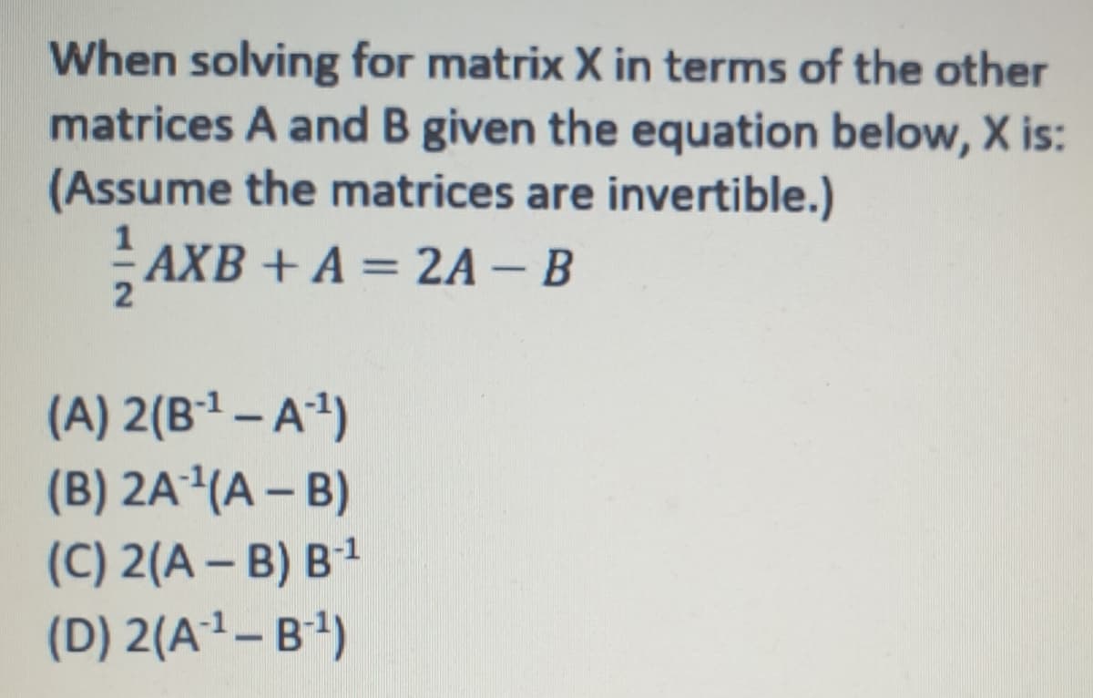 When solving for matrix X in terms of the other
matrices A and B given the equation below, X is:
(Assume the matrices are invertible.)
AXB + A = 2A – B
2
(A) 2(B1 – A4)
(B) 2A²(A – B)
(C) 2(A – B) B1
(D) 2(A²–B)
