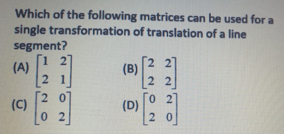 Which of the following matrices can be used for a
single transformation of translation of a line
segment?
1.
(A)
2 1
2
2 2
(B)
2 2
2 0
(C)
0 2
[o 2
(D)
2 0
