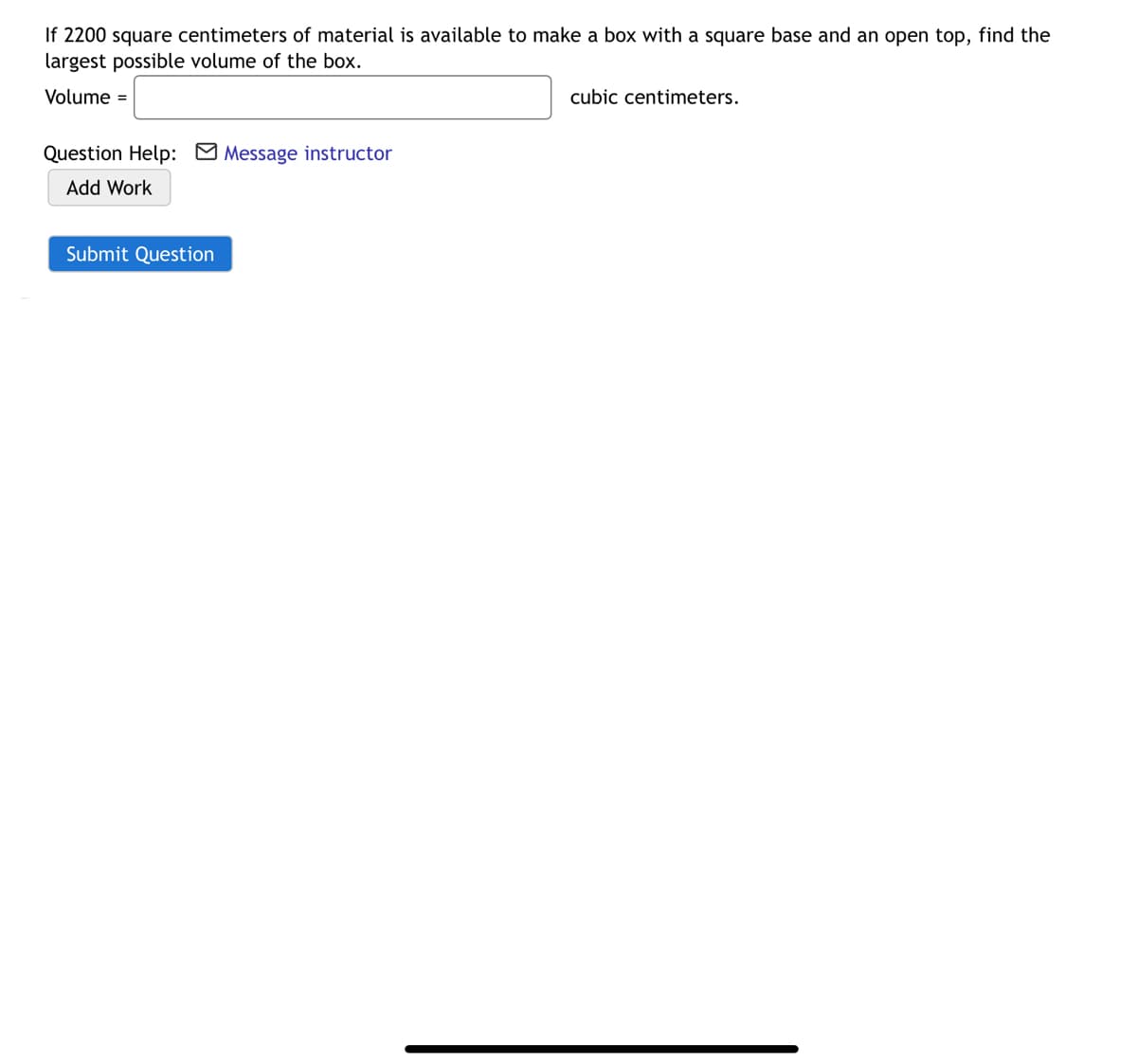 If 2200 square centimeters of material is available to make a box with a square base and an open top, find the
largest possible volume of the box.
Volume =
cubic centimeters.
Question Help: M Message instructor
Add Work
Submit Question
