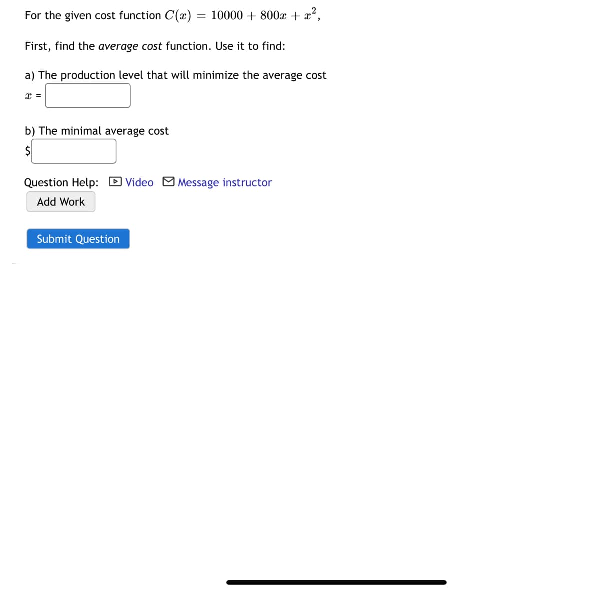 For the given cost function C(x)
10000 + 800x + x²,
First, find the average cost function. Use it to find:
a) The production level that will minimize the average cost
b) The minimal average cost
2$
Question Help: D Video M Message instructor
Add Work
Submit Question
