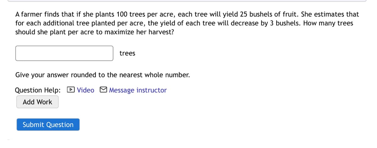 A farmer finds that if she plants 100 trees per acre, each tree will yield 25 bushels of fruit. She estimates that
for each additional tree planted per acre, the yield of each tree will decrease by 3 bushels. How many trees
should she plant per acre to maximize her harvest?
trees
Give your answer rounded to the nearest whole number.
Question Help: D Video M Message instructor
Add Work
Submit Question
