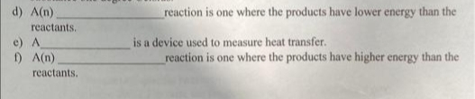 d) A(n)
reaction is one where the products have lower energy than the
reactants.
e) A
1) A(n)
is a device used to measure heat transfer.
reaction is one where the products have higher energy than the
reactants.
