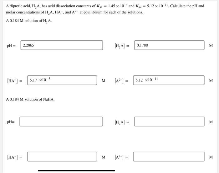 A diprotic acid, H, A, has acid dissociation constants of K,j = 1.45 x 10-4 and K2 = 5.12 x 10-". Calculate the pH and
molar concentrations of H,A, HA, and A²- at equilibrium for each of the solutions.
A 0.184 M solution of H,A.
pH = 2.2865
[H,A] =
0.1788
[HA"] = 5.17 xI10-3
[A?-] =
M
5.12 x10-11
M
A 0.184 M solution of NaHA.
pH=
[H,A] =
M.
[HA-] =
[A2-] =
M
M
