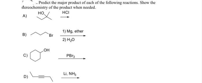 Predict the major product of each of the following reactions. Show the
stereochemistry of the product when needed.
HCI
но,
A)
1) Mg, ether
B)
Br
2) H20
C)
но
PBr3
Li, NH3
D)
