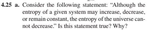 4.25 a. Consider the following statement: "Although the
entropy of a given system may increase, decrease,
or remain constant, the entropy of the universe can-
not decrease." Is this statement true? Why?
