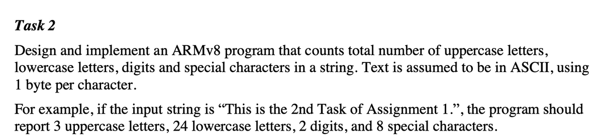 Task 2
Design and implement an ARMV8 program that counts total number of uppercase letters,
lowercase letters, digits and special characters in a string. Text is assumed to be in ASCII, using
1 byte per character.
the
For example, if the input string is "This is the 2nd Task of Assignment 1.",
program
should
report 3 uppercase letters, 24 lowercase letters, 2 digits, and 8 special characters.
