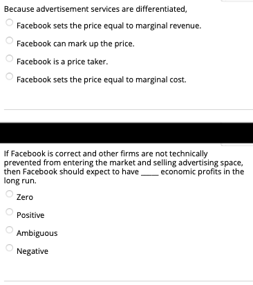 Because advertisement services are differentiated,
Facebook sets the price equal to marginal revenue.
Facebook can mark up the price.
Facebook is a price taker.
Facebook sets the price equal to marginal cost.
If Facebook is correct and other firms are not technically
prevented from entering the market and selling advertising space,
then Facebook should expect to have_economic profits in the
long run.
Zero
Positive
Ambiguous
Negative
