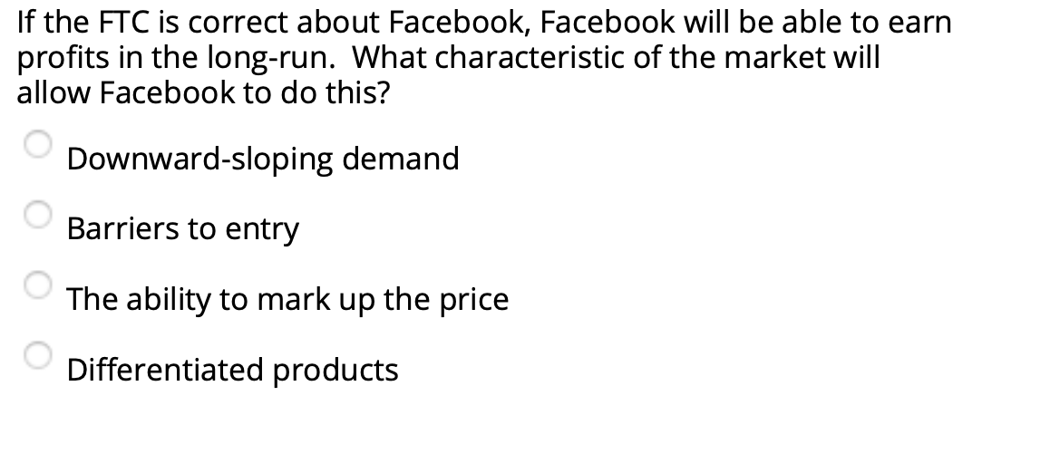 If the FTC is correct about Facebook, Facebook will be able to earn
profits in the long-run. What characteristic of the market will
allow Facebook to do this?
Downward-sloping demand
Barriers to entry
The ability to mark up the price
Differentiated products
