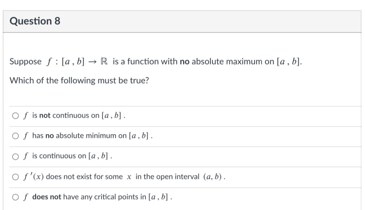 Question 8
Suppose f : [a , b] ·
R is a function with no absolute maximum on [a , b].
Which of the following must be true?
f is not continuous on [a , b] .
f has no absolute minimum on [a , b] .
f is continuous on [a , b] .
O f'(x) does not exist for some x in the open interval (a, b) .
Of does not have any critical points in [a , b] .
