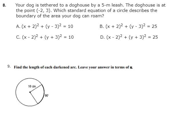 Your dog is tethered to a doghouse by a 5-m leash. The doghouse is at
the point (-2, 3). Which standard equation of a circle describes the
boundary of the area your dog can roam?
8.
A. (x + 2)2 + (y - 3)2 = 10
B. (x + 2)2 + (y - 3)2 = 25
C. (x - 2)2 + (y + 3)2 = 10
D. (x - 2)2 + (y + 3)2 = 25
9. Find the length of each darkened are. Leave your answer in terms of z
10 cm
90
