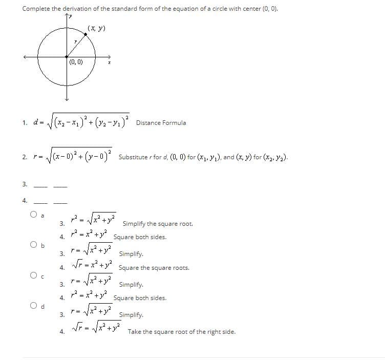 Complete the derivation of the standard form of the equation of a circle with center (0, 0).
(x, y)
|(0, 0)
2
1. d=
x2-x1)+ (2-ı) Distance Formula
2. r=
Substitute r for d, (0, 0) for (x1, y1), and (x, y) for (x2, ya).
3.
4.
3.
Simplify the square root.
p2 = x +y?
Square both sides.
X* +
3.
Simplify.
Square the square roots.
r= lx +
Simplify.
,2
= x* +y Square both sides.
4.
3.
Simplify.
,2
=
4.
Take the square root of the right side.
4.
4.
3.
b.
