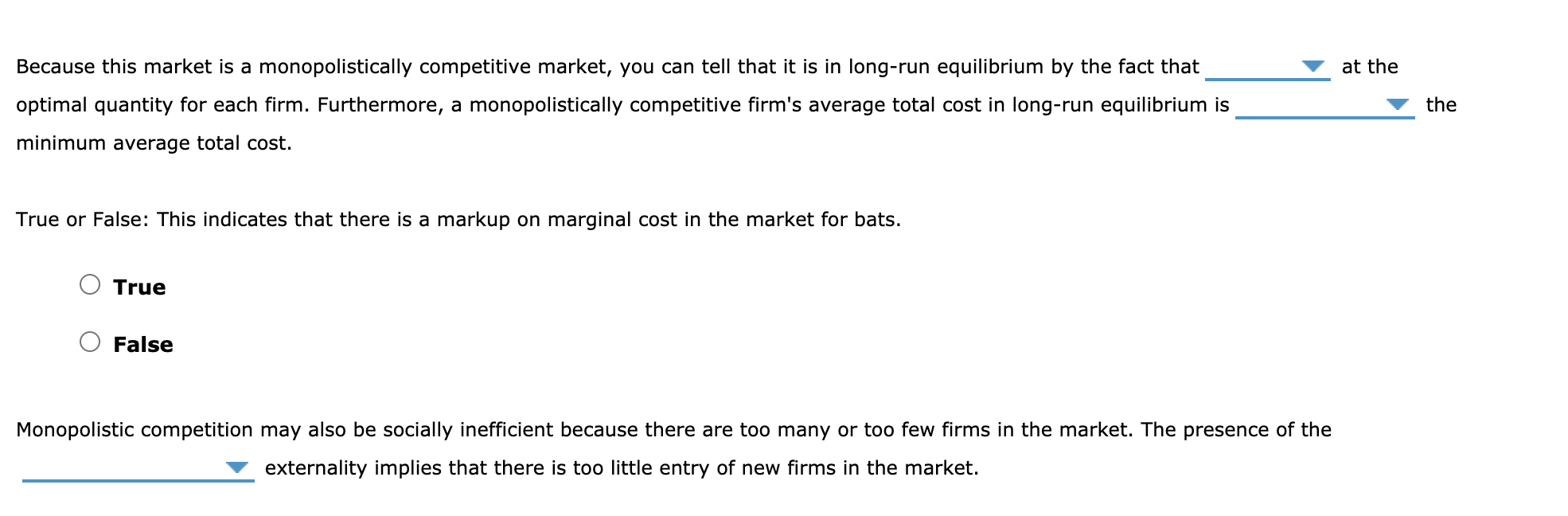 Because this market is a monopolistically competitive market, you can tell that it is in long-run equilibrium by the fact that
at the
optimal quantity for each firm. Furthermore, a monopolistically competitive firm's average total cost in long-run equilibrium is
the
minimum average total cost.
True or False: This indicates that there is a markup on marginal cost in the market for bats.
True
False
Monopolistic competition may also be socially inefficient because there are too many or too few firms in the market. The presence of the
externality implies that there is too little entry of new firms in the market.
