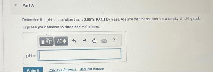 Part A
Determine the pH of a solution that is 3.85% KOH by mass. Assume that the solution has a density of 1.01 g/mL.
Express your answer to three decimal places.
15. ΑΣΦΑ
pH
Submit
DENG
Previous Answers Request Answer
?