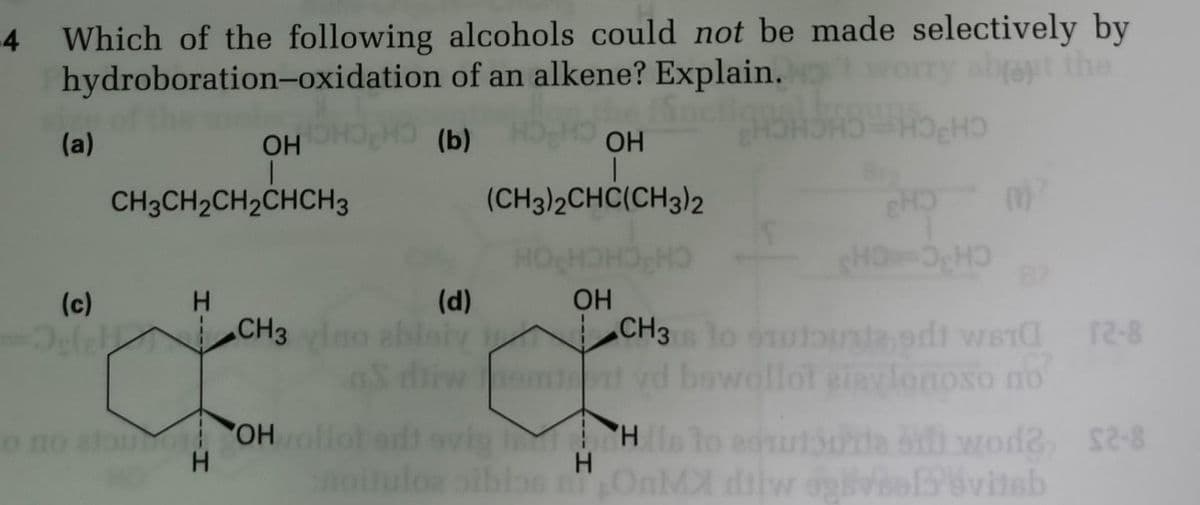 4
Which of the following alcohols could not be made selectively by
hydroboration-oxidation
of an alkene? Explain.
about the
(b)
(a)
(c)
OH
|
CH3CH₂CH₂CHCH3
In
H
OH
(CH3)2CHC(CH3)2
(d)
CH3 vino zbiory 1
OH
o no atou OH vollot edt evig
H
noituloa siblos
V
H
но но
CHO
SHO=3₂HƆ
m²
CH3s 10 out of ST
bewollot giaylonoso no
WBTⱭ 12-8
His to edustrie 5 wode, $2-8
OnMX dilw osviel vitab