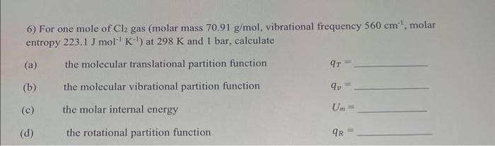 6) For one mole of Cl2 gas (molar mass 70.91 g/mol, vibrational frequency 560 cm¹, molar
entropy 223.1 J mol K-¹) at 298 K and 1 bar, calculate
the molecular translational partition function
the molecular vibrational partition function
the molar internal energy
the rotational partition function
(a)
(b)
(c)
(d)
qT=
qv
Um=
qR