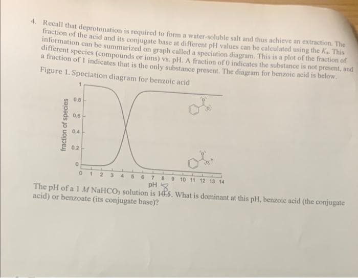 4. Recall that deprotonation is required to form a water-soluble salt and thus achieve an extraction. The
fraction of the acid and its conjugate base at different pH values can be calculated using the K. This
information can be summarized on graph called a speciation diagram. This is a plot of the fraction of
diflerent species (compounds or ions) vs. pH. A fraction of 0 indicates the substance is not present, and
a fraction of I indicates that is the only substance present. The diagram for benzoic acid is below.
Figure 1. Speciation diagram for benzoic acid
0.8
0.6
0.4
0.2
12 3 4
6.
7.
8.
9 10 11 12 13 14
pH 3
The pH of a 1 M NaHCO, solution is 10.5. What is dominant at this pH, benzoic acid (the conjugate
acid) or benzoate (its conjugate base)?
fraction of species
