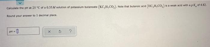 Calculate the pH at 25 "C of a 0.35M solution of potassium butanoate (KC,H,CO,), Note that butanoic acid (HC, H,Co,) is a weak acid with a pk, of 4.82.
Round your answer to I decimal place.
-0
