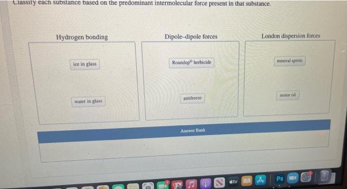 Classify each substance based on the predominant intermolecular force present in that substance.
Hydrogen bonding
Dipole-dipole forces
London dispersion forces
ice in glass
Roundup" herbicide
mineral spirita
antifrecze
motor oil
water in glass
Answer Bank
etv A A
Ps
